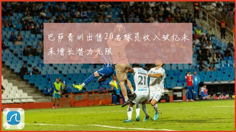 巴萨青训出售20名球员收入破亿未来增长潜力无限