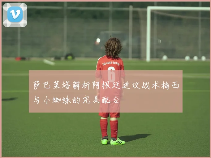 萨巴莱塔解析阿根廷进攻战术梅西与小蜘蛛的完美配合