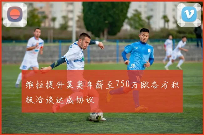 维拉提升莱奥年薪至750万欧各方积极洽谈达成协议