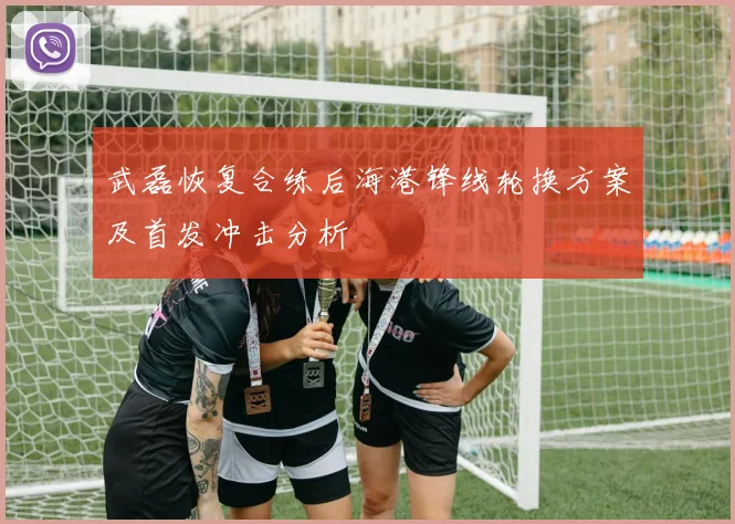 武磊恢复合练后海港锋线轮换方案及首发冲击分析