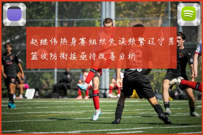 赵继伟热身赛组织失误频繁辽宁男篮攻防衔接亟待改善分析