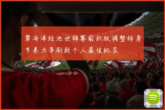 覃海洋短池世锦赛前积极调整转身节奏力争刷新个人最佳纪录